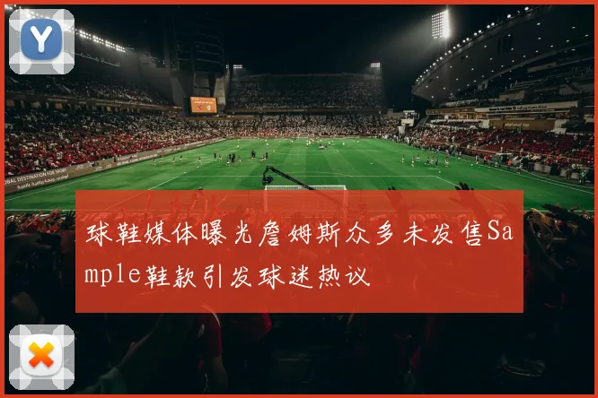 球鞋媒体曝光詹姆斯众多未发售Sample鞋款引发球迷热议