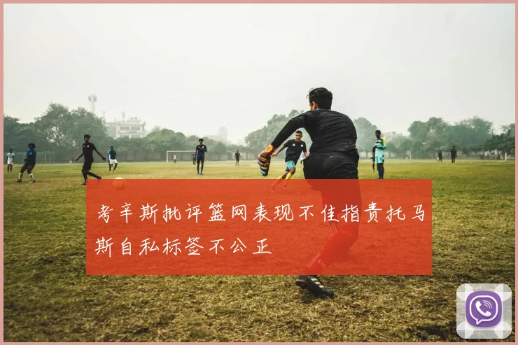 考辛斯批评篮网表现不佳指责托马斯自私标签不公正