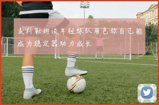 麦科勒姆谈年轻球队角色称自己能成为稳定器助力成长