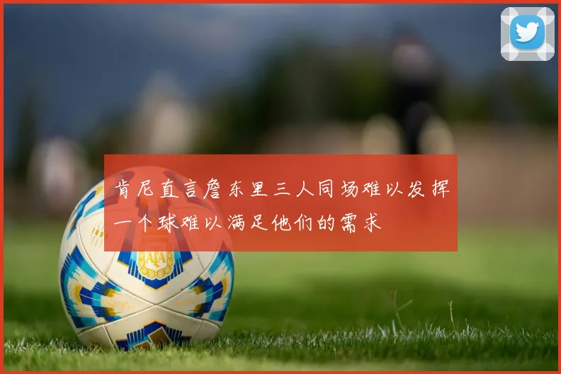 肯尼直言詹东里三人同场难以发挥一个球难以满足他们的需求