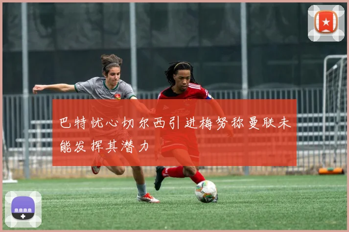 巴特忧心切尔西引进梅努称曼联未能发挥其潜力