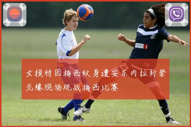 女模特因梅西纹身遭安东内拉封禁无缘现场观战梅西比赛