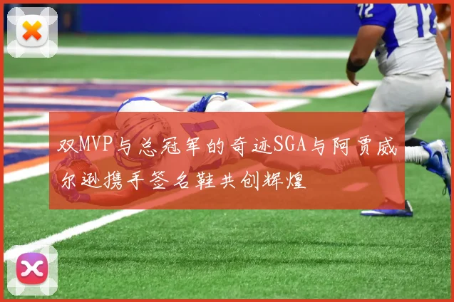 双MVP与总冠军的奇迹SGA与阿贾威尔逊携手签名鞋共创辉煌