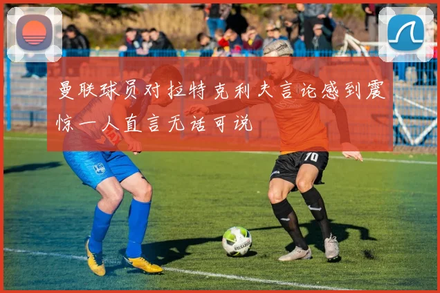 曼联球员对拉特克利夫言论感到震惊一人直言无话可说