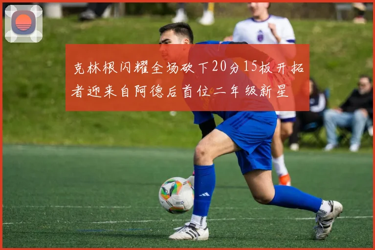 克林根闪耀全场砍下20分15板开拓者迎来自阿德后首位二年级新星
