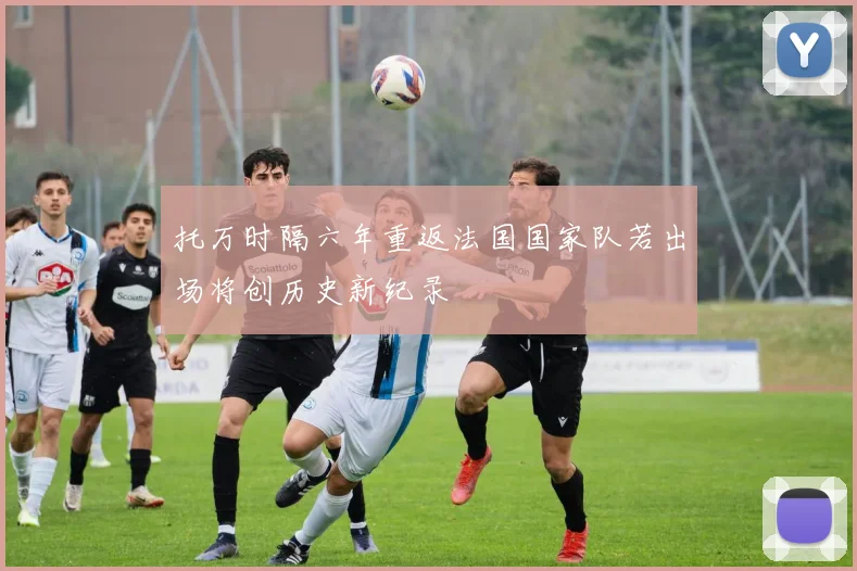 托万时隔六年重返法国国家队若出场将创历史新纪录