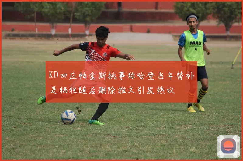 KD回应帕金斯挑事称哈登当年替补是牺牲随后删除推文引发热议