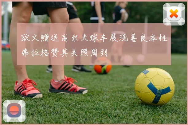 欧文赠送高尔夫球车展现善良本性弗拉格赞其关照周到
