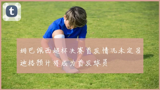姆巴佩西超杯决赛首发情况未定吕迪格预计将成为首发球员
