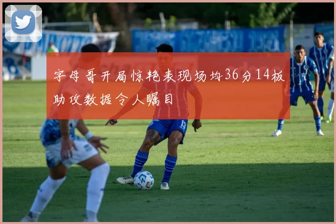字母哥开局惊艳表现场均36分14板助攻数据令人瞩目