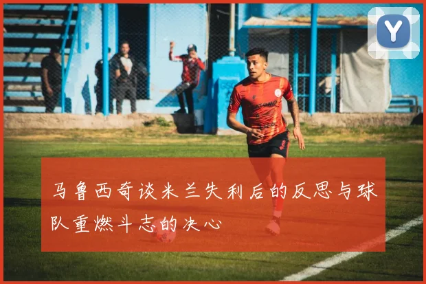 马鲁西奇谈米兰失利后的反思与球队重燃斗志的决心