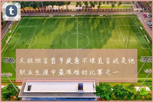 文班坦言首节疲惫不堪直言这是他职业生涯中最艰难的比赛之一
