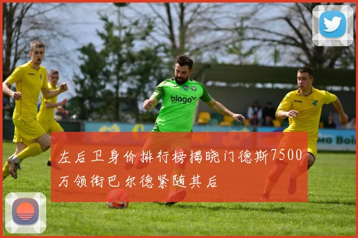 左后卫身价排行榜揭晓门德斯7500万领衔巴尔德紧随其后