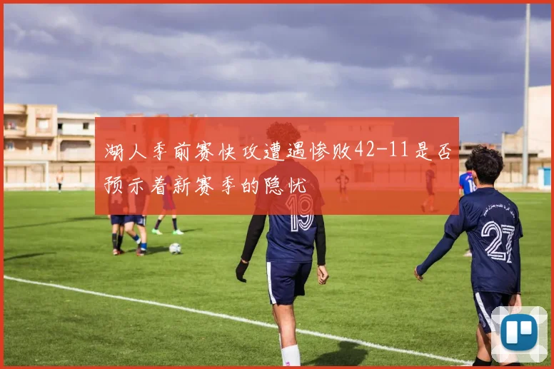 湖人季前赛快攻遭遇惨败42-11是否预示着新赛季的隐忧