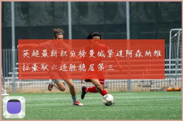 英超最新积分榜曼城紧追阿森纳维拉豪取六连胜稳居第三