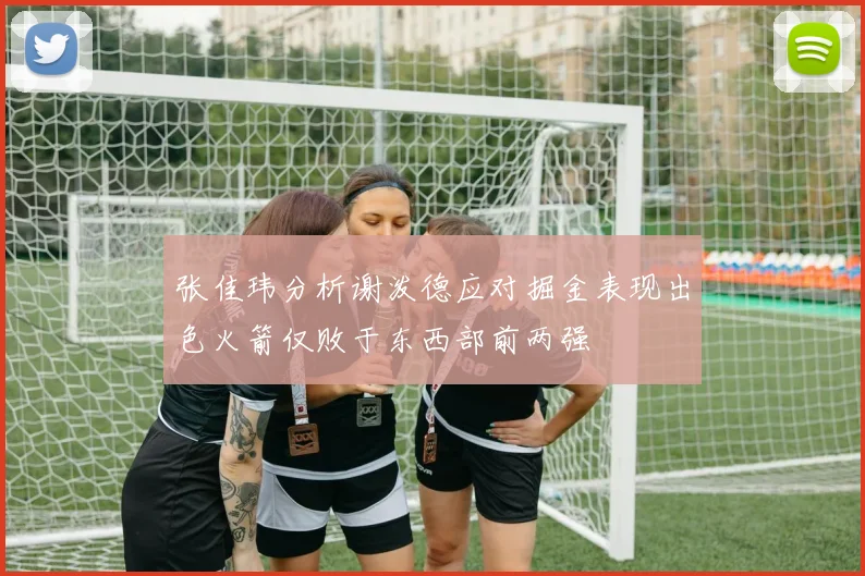张佳玮分析谢泼德应对掘金表现出色火箭仅败于东西部前两强