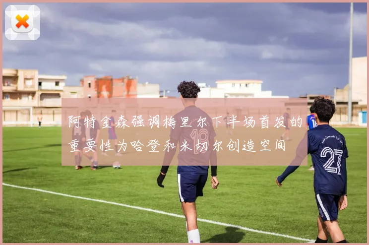 阿特金森强调梅里尔下半场首发的重要性为哈登和米切尔创造空间
