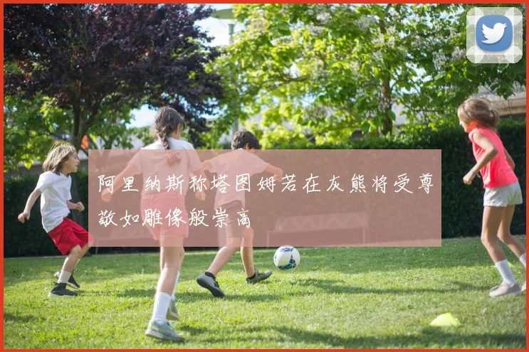 阿里纳斯称塔图姆若在灰熊将受尊敬如雕像般崇高