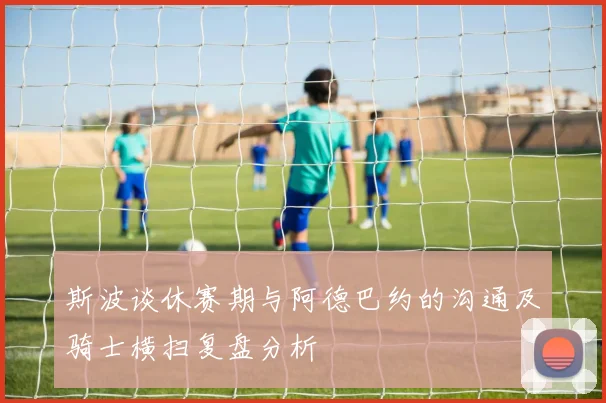 斯波谈休赛期与阿德巴约的沟通及骑士横扫复盘分析