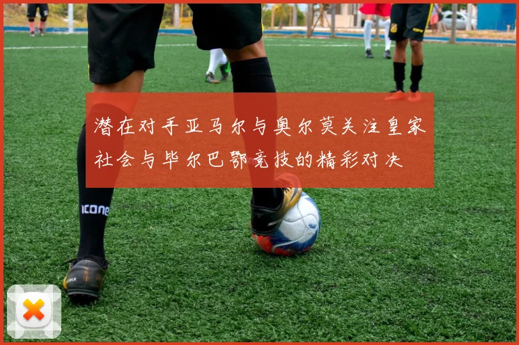 潜在对手亚马尔与奥尔莫关注皇家社会与毕尔巴鄂竞技的精彩对决