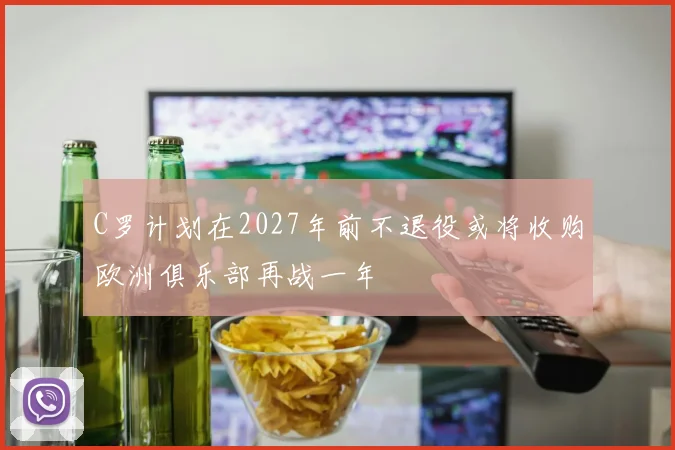 C罗计划在2027年前不退役或将收购欧洲俱乐部再战一年