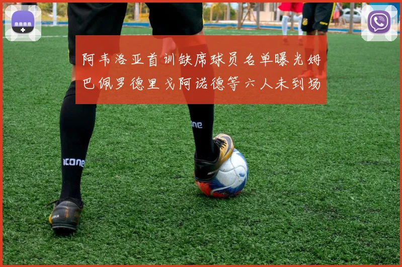 阿韦洛亚首训缺席球员名单曝光姆巴佩罗德里戈阿诺德等六人未到场