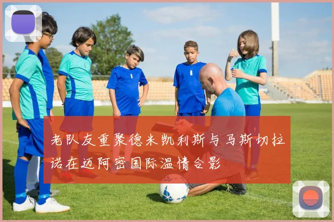 老队友重聚德米凯利斯与马斯切拉诺在迈阿密国际温情合影