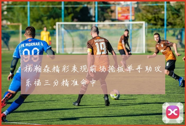 杨瀚森精彩表现前场抢板单手助攻乐福三分精准命中