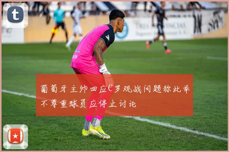 葡萄牙主帅回应C罗观战问题称此举不尊重球员应停止讨论