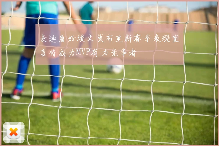 麦迪看好埃文莫布里新赛季表现直言将成为MVP有力竞争者