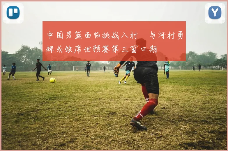 中国男篮面临挑战八村塁与河村勇辉或缺席世预赛第三窗口期