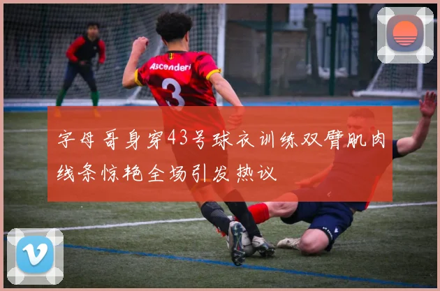 字母哥身穿43号球衣训练双臂肌肉线条惊艳全场引发热议