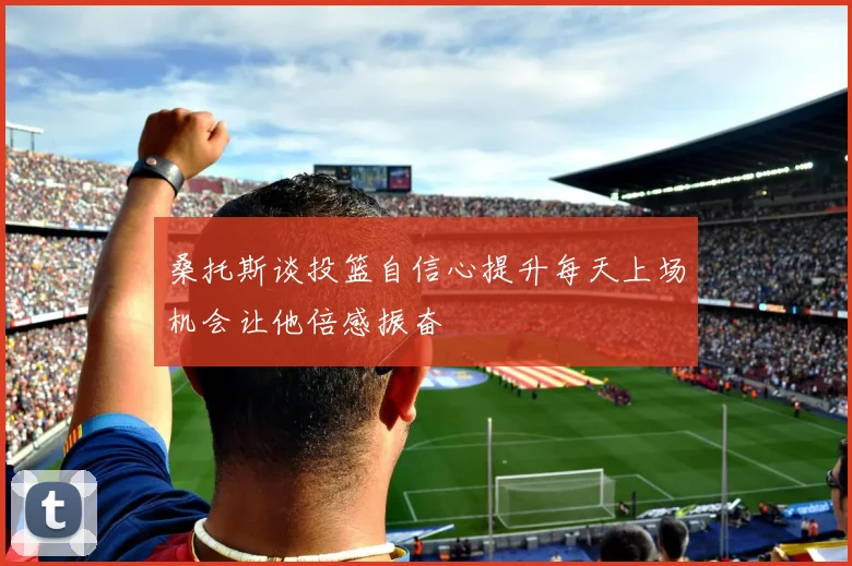 桑托斯谈投篮自信心提升每天上场机会让他倍感振奋