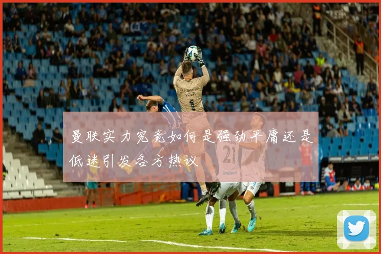 曼联实力究竟如何是强劲平庸还是低迷引发各方热议