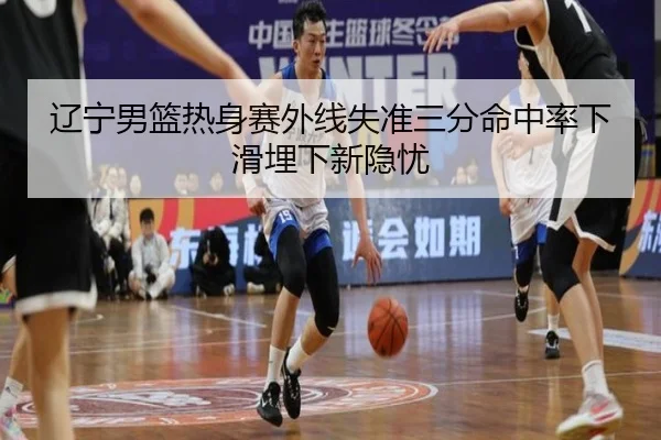辽宁男篮热身赛外线失准三分命中率下滑埋下新隐忧 | EMCSPORTS